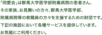 「同愛会」は群馬大学医学部附属病院の患者さん、その家族、お見舞いの方々、群馬大学医学部、附属病院等の教職員の方々を支援するための財団です。下記の施設において各種サービスを提供しています。お気軽にご利用ください。
